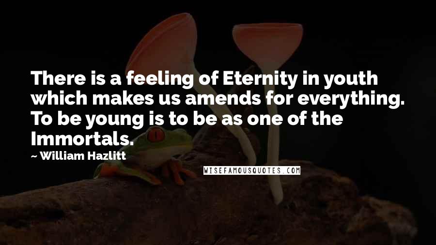 William Hazlitt Quotes: There is a feeling of Eternity in youth which makes us amends for everything. To be young is to be as one of the Immortals.