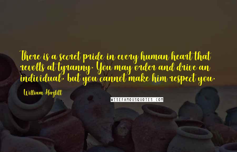 William Hazlitt Quotes: There is a secret pride in every human heart that revolts at tyranny. You may order and drive an individual, but you cannot make him respect you.