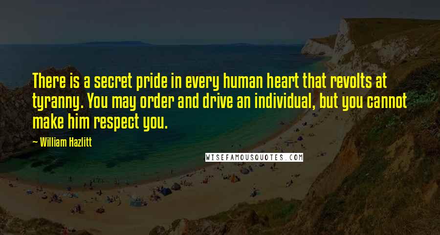 William Hazlitt Quotes: There is a secret pride in every human heart that revolts at tyranny. You may order and drive an individual, but you cannot make him respect you.