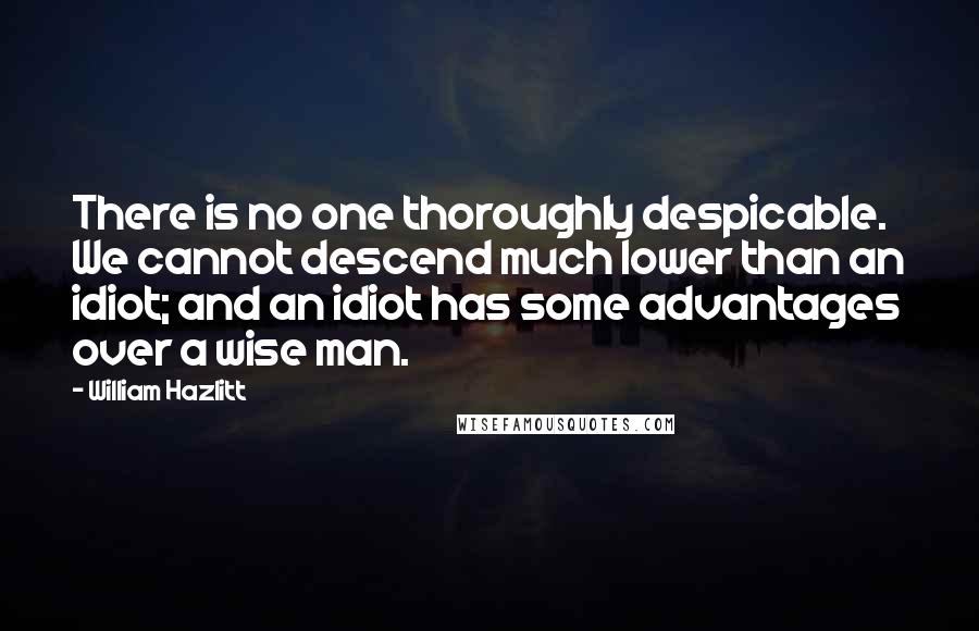 William Hazlitt Quotes: There is no one thoroughly despicable. We cannot descend much lower than an idiot; and an idiot has some advantages over a wise man.