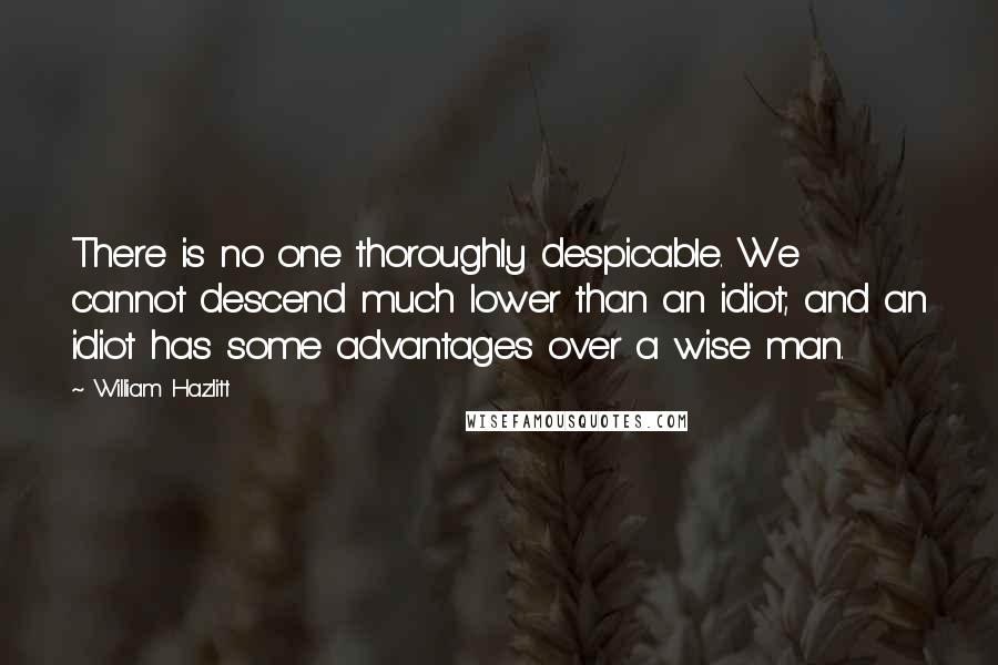 William Hazlitt Quotes: There is no one thoroughly despicable. We cannot descend much lower than an idiot; and an idiot has some advantages over a wise man.