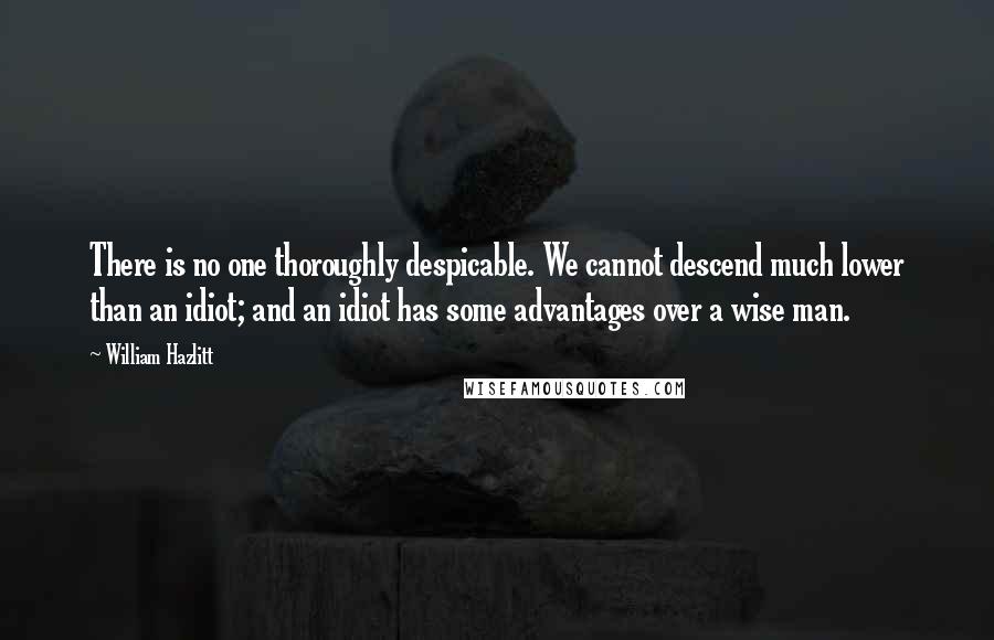 William Hazlitt Quotes: There is no one thoroughly despicable. We cannot descend much lower than an idiot; and an idiot has some advantages over a wise man.