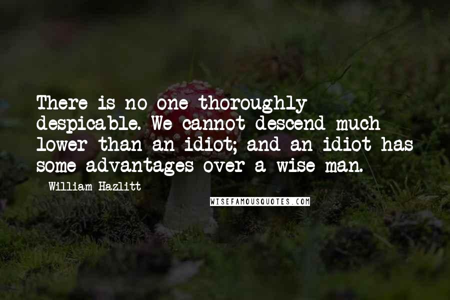 William Hazlitt Quotes: There is no one thoroughly despicable. We cannot descend much lower than an idiot; and an idiot has some advantages over a wise man.