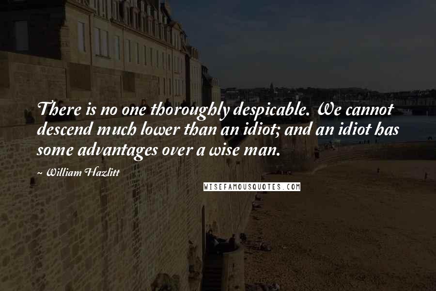 William Hazlitt Quotes: There is no one thoroughly despicable. We cannot descend much lower than an idiot; and an idiot has some advantages over a wise man.