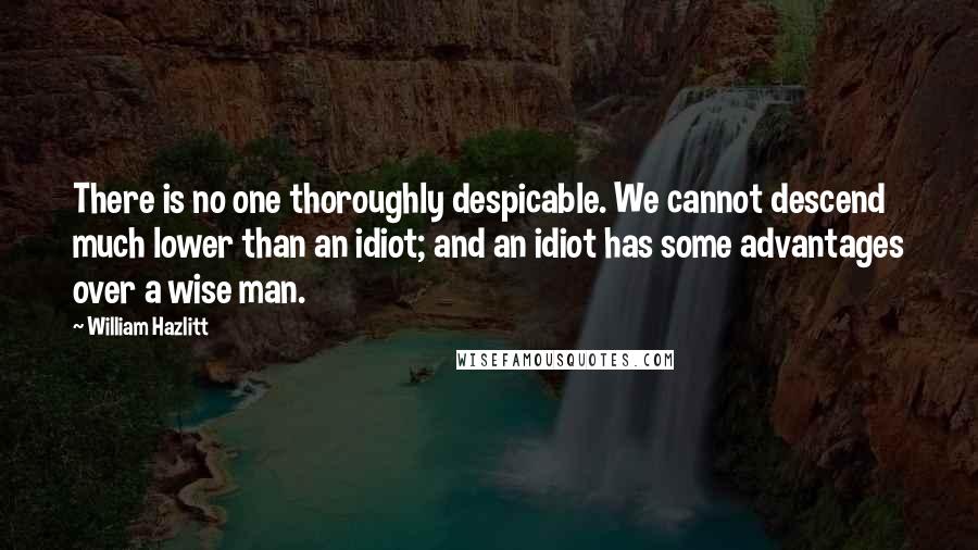 William Hazlitt Quotes: There is no one thoroughly despicable. We cannot descend much lower than an idiot; and an idiot has some advantages over a wise man.