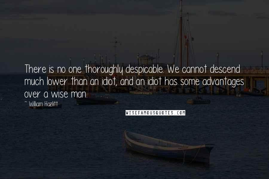 William Hazlitt Quotes: There is no one thoroughly despicable. We cannot descend much lower than an idiot; and an idiot has some advantages over a wise man.