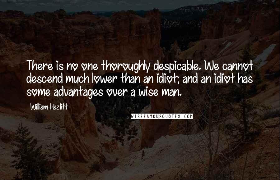 William Hazlitt Quotes: There is no one thoroughly despicable. We cannot descend much lower than an idiot; and an idiot has some advantages over a wise man.