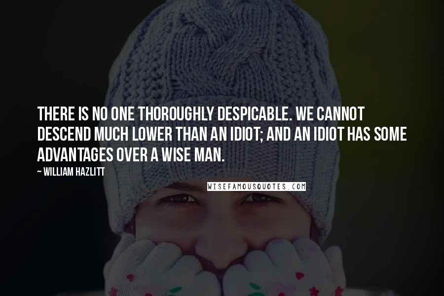 William Hazlitt Quotes: There is no one thoroughly despicable. We cannot descend much lower than an idiot; and an idiot has some advantages over a wise man.