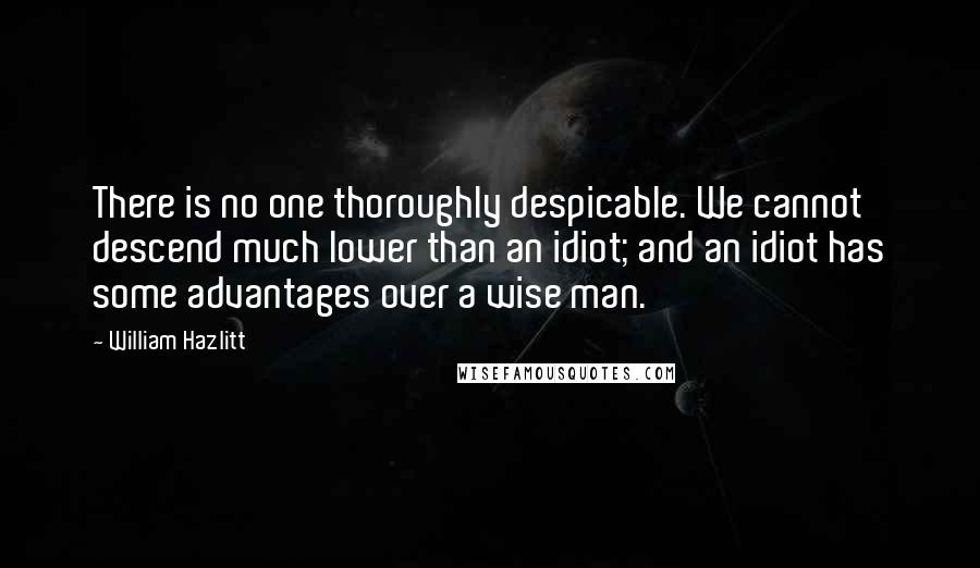 William Hazlitt Quotes: There is no one thoroughly despicable. We cannot descend much lower than an idiot; and an idiot has some advantages over a wise man.