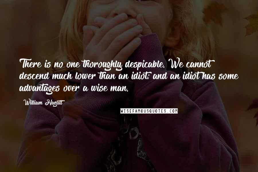 William Hazlitt Quotes: There is no one thoroughly despicable. We cannot descend much lower than an idiot; and an idiot has some advantages over a wise man.