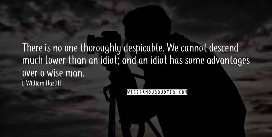 William Hazlitt Quotes: There is no one thoroughly despicable. We cannot descend much lower than an idiot; and an idiot has some advantages over a wise man.