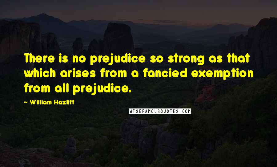 William Hazlitt Quotes: There is no prejudice so strong as that which arises from a fancied exemption from all prejudice.