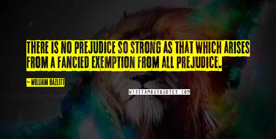 William Hazlitt Quotes: There is no prejudice so strong as that which arises from a fancied exemption from all prejudice.