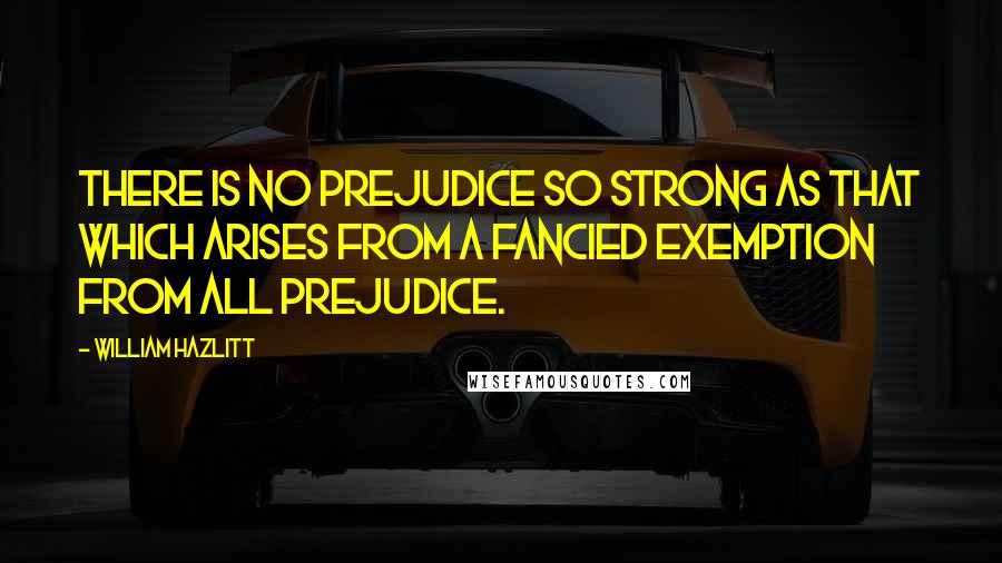 William Hazlitt Quotes: There is no prejudice so strong as that which arises from a fancied exemption from all prejudice.