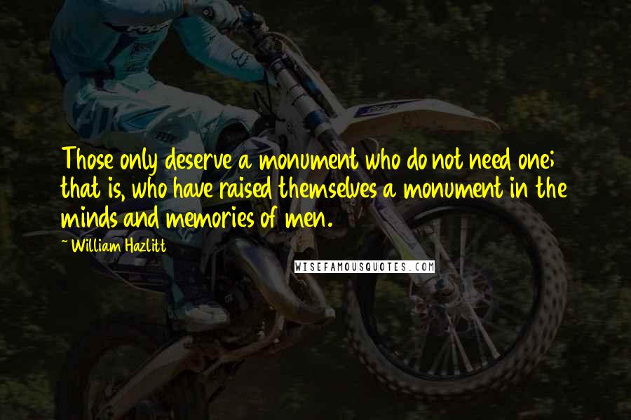 William Hazlitt Quotes: Those only deserve a monument who do not need one; that is, who have raised themselves a monument in the minds and memories of men.