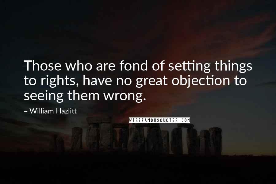 William Hazlitt Quotes: Those who are fond of setting things to rights, have no great objection to seeing them wrong.