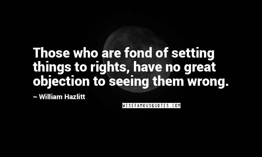 William Hazlitt Quotes: Those who are fond of setting things to rights, have no great objection to seeing them wrong.