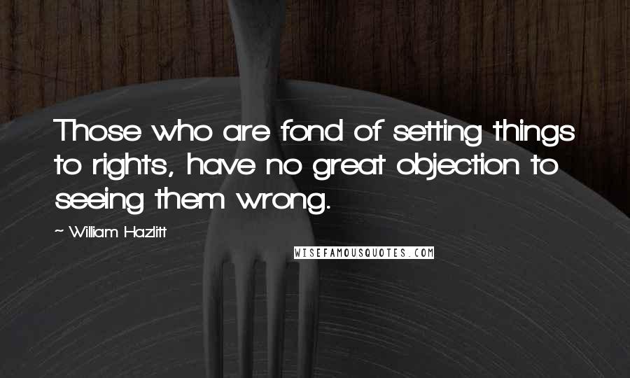 William Hazlitt Quotes: Those who are fond of setting things to rights, have no great objection to seeing them wrong.