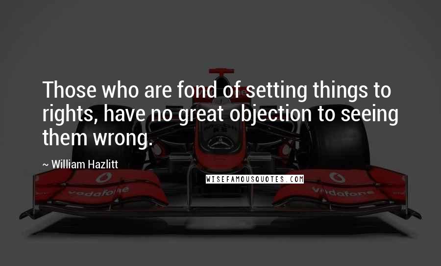 William Hazlitt Quotes: Those who are fond of setting things to rights, have no great objection to seeing them wrong.