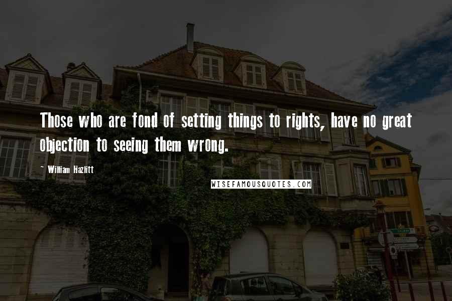 William Hazlitt Quotes: Those who are fond of setting things to rights, have no great objection to seeing them wrong.