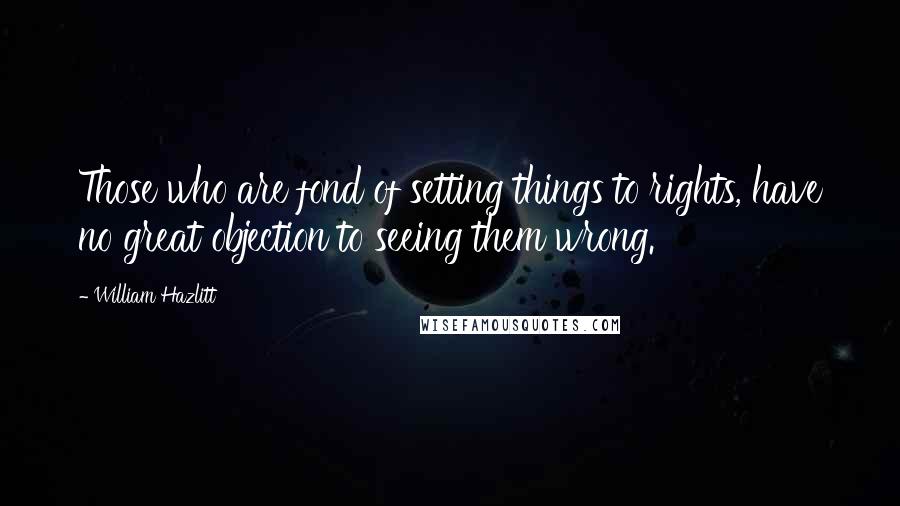 William Hazlitt Quotes: Those who are fond of setting things to rights, have no great objection to seeing them wrong.
