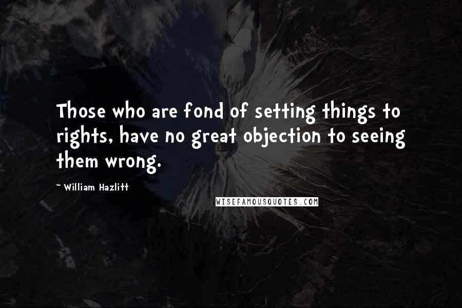 William Hazlitt Quotes: Those who are fond of setting things to rights, have no great objection to seeing them wrong.