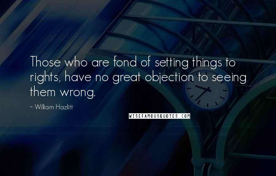 William Hazlitt Quotes: Those who are fond of setting things to rights, have no great objection to seeing them wrong.