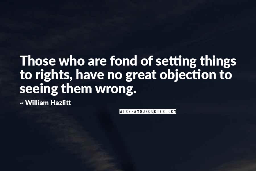 William Hazlitt Quotes: Those who are fond of setting things to rights, have no great objection to seeing them wrong.