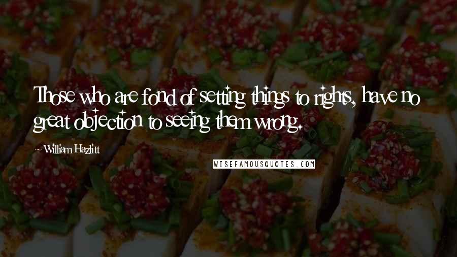 William Hazlitt Quotes: Those who are fond of setting things to rights, have no great objection to seeing them wrong.