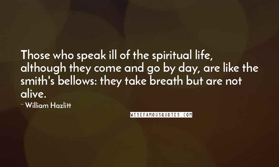 William Hazlitt Quotes: Those who speak ill of the spiritual life, although they come and go by day, are like the smith's bellows: they take breath but are not alive.