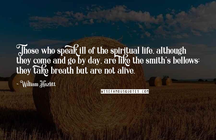 William Hazlitt Quotes: Those who speak ill of the spiritual life, although they come and go by day, are like the smith's bellows: they take breath but are not alive.