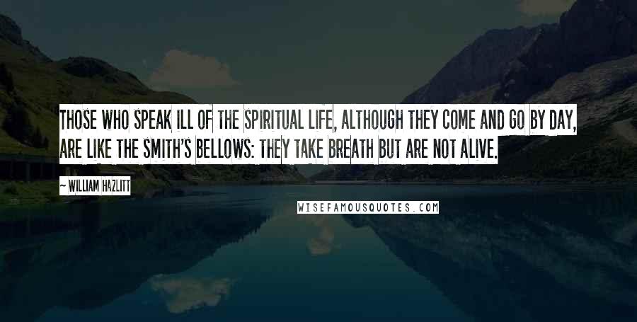 William Hazlitt Quotes: Those who speak ill of the spiritual life, although they come and go by day, are like the smith's bellows: they take breath but are not alive.