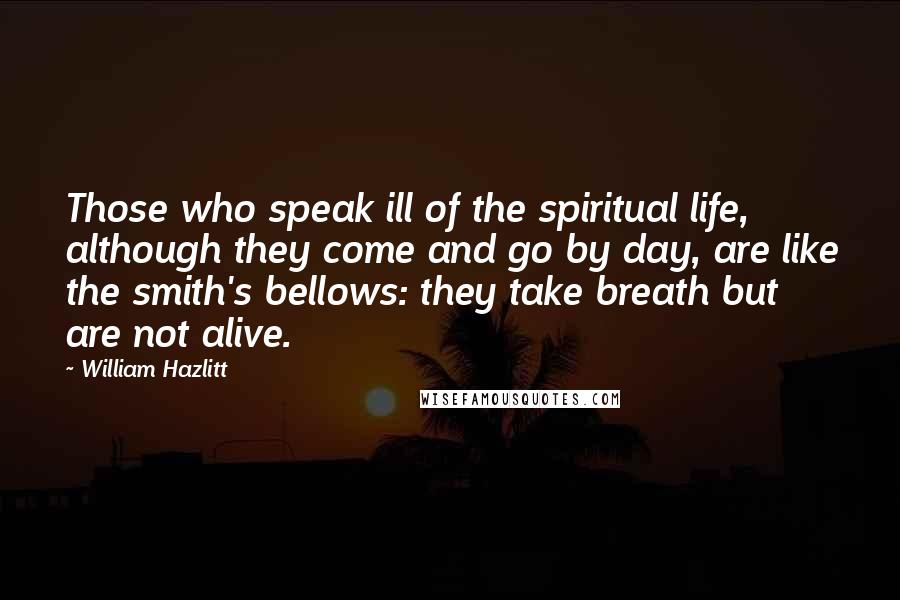 William Hazlitt Quotes: Those who speak ill of the spiritual life, although they come and go by day, are like the smith's bellows: they take breath but are not alive.