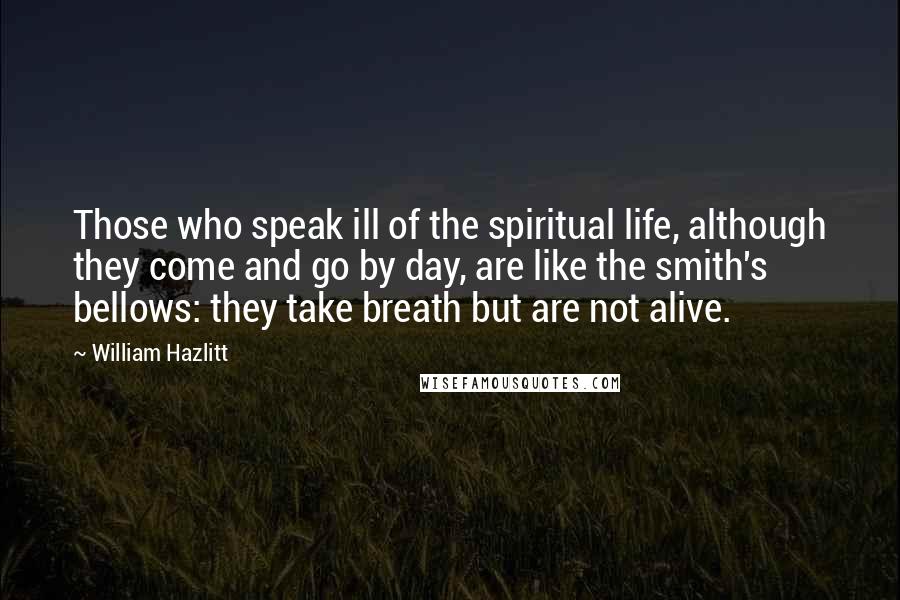 William Hazlitt Quotes: Those who speak ill of the spiritual life, although they come and go by day, are like the smith's bellows: they take breath but are not alive.