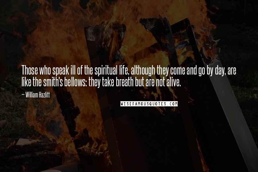 William Hazlitt Quotes: Those who speak ill of the spiritual life, although they come and go by day, are like the smith's bellows: they take breath but are not alive.