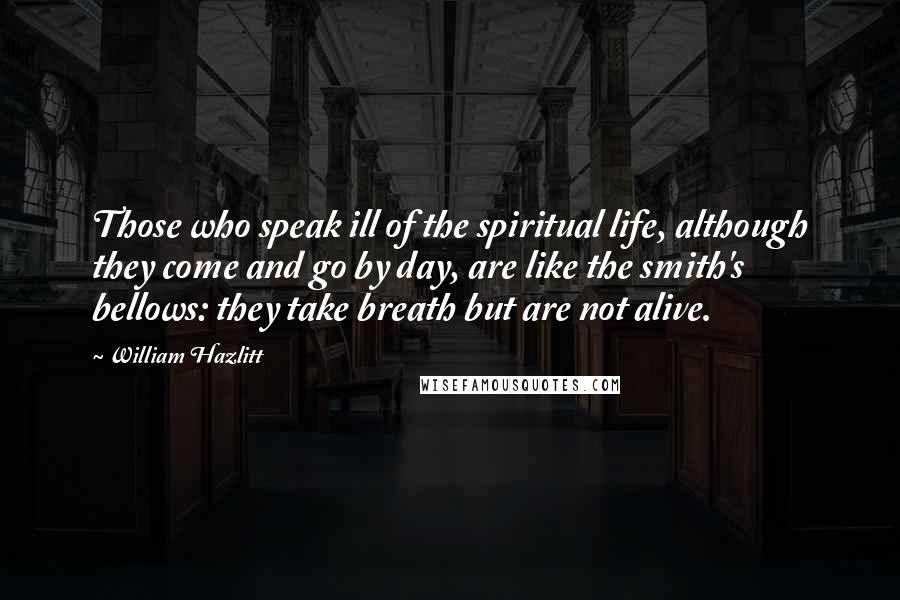 William Hazlitt Quotes: Those who speak ill of the spiritual life, although they come and go by day, are like the smith's bellows: they take breath but are not alive.