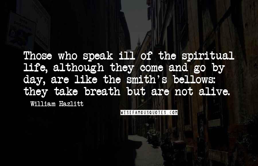 William Hazlitt Quotes: Those who speak ill of the spiritual life, although they come and go by day, are like the smith's bellows: they take breath but are not alive.