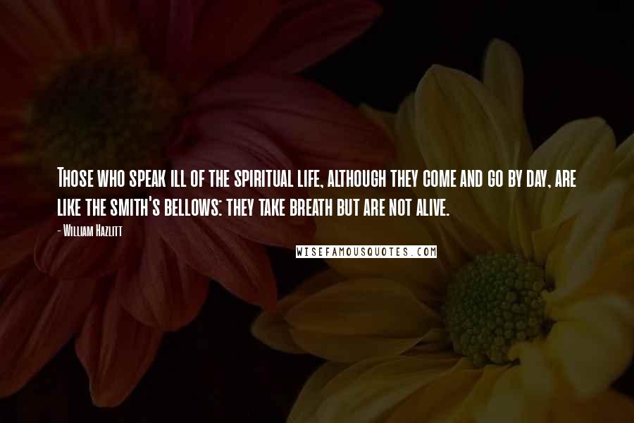 William Hazlitt Quotes: Those who speak ill of the spiritual life, although they come and go by day, are like the smith's bellows: they take breath but are not alive.