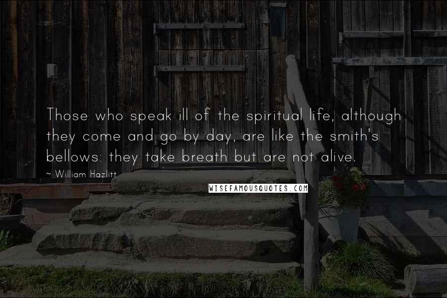 William Hazlitt Quotes: Those who speak ill of the spiritual life, although they come and go by day, are like the smith's bellows: they take breath but are not alive.