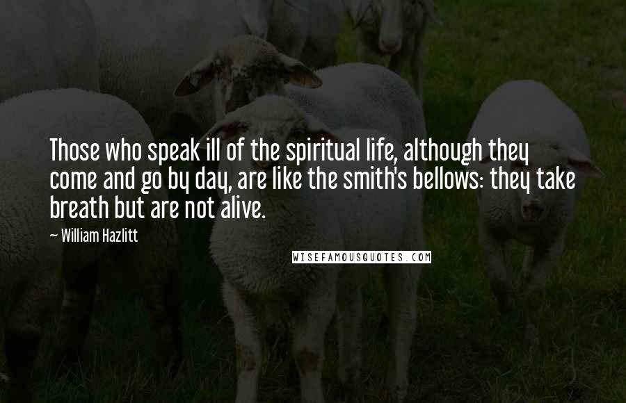 William Hazlitt Quotes: Those who speak ill of the spiritual life, although they come and go by day, are like the smith's bellows: they take breath but are not alive.