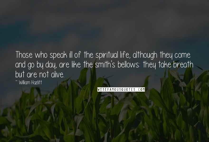 William Hazlitt Quotes: Those who speak ill of the spiritual life, although they come and go by day, are like the smith's bellows: they take breath but are not alive.