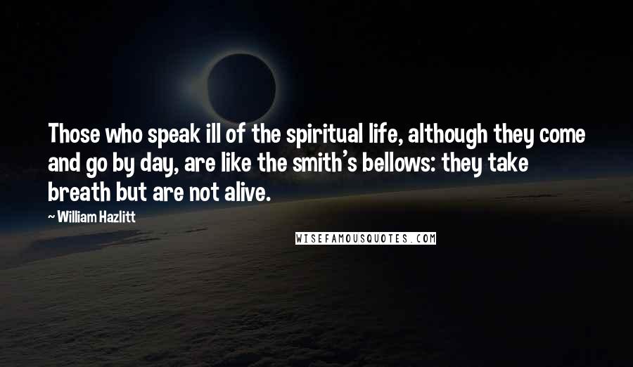 William Hazlitt Quotes: Those who speak ill of the spiritual life, although they come and go by day, are like the smith's bellows: they take breath but are not alive.