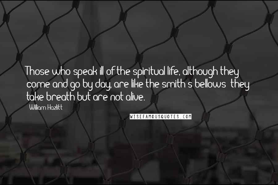 William Hazlitt Quotes: Those who speak ill of the spiritual life, although they come and go by day, are like the smith's bellows: they take breath but are not alive.