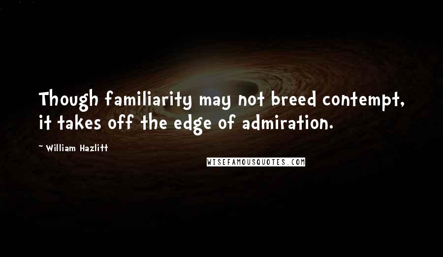 William Hazlitt Quotes: Though familiarity may not breed contempt, it takes off the edge of admiration.