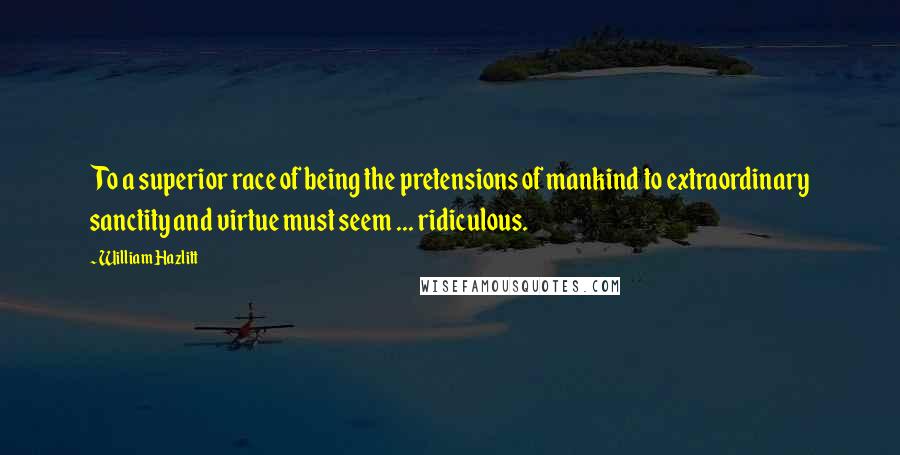 William Hazlitt Quotes: To a superior race of being the pretensions of mankind to extraordinary sanctity and virtue must seem ... ridiculous.