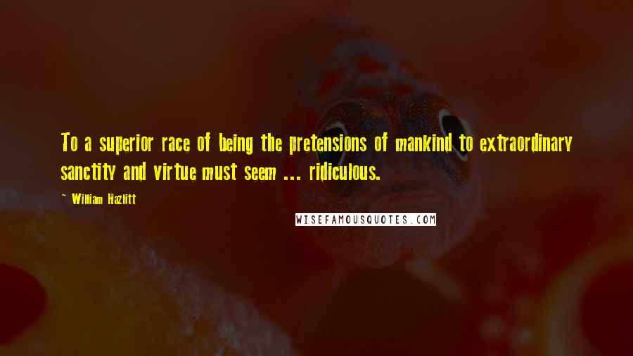 William Hazlitt Quotes: To a superior race of being the pretensions of mankind to extraordinary sanctity and virtue must seem ... ridiculous.