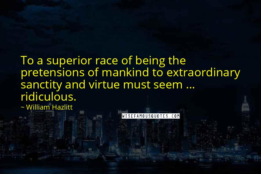 William Hazlitt Quotes: To a superior race of being the pretensions of mankind to extraordinary sanctity and virtue must seem ... ridiculous.