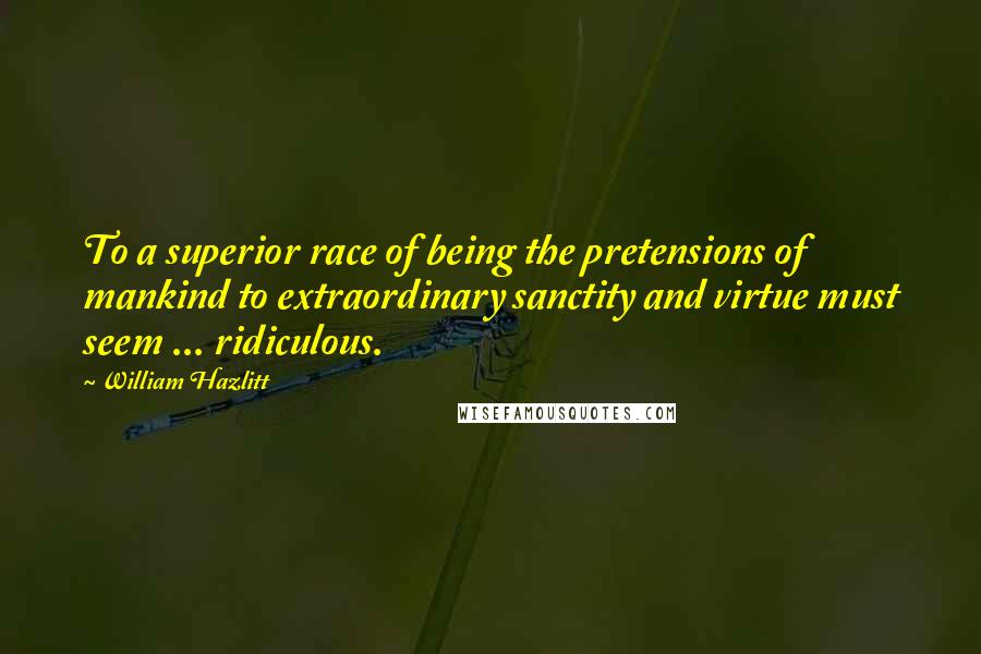 William Hazlitt Quotes: To a superior race of being the pretensions of mankind to extraordinary sanctity and virtue must seem ... ridiculous.