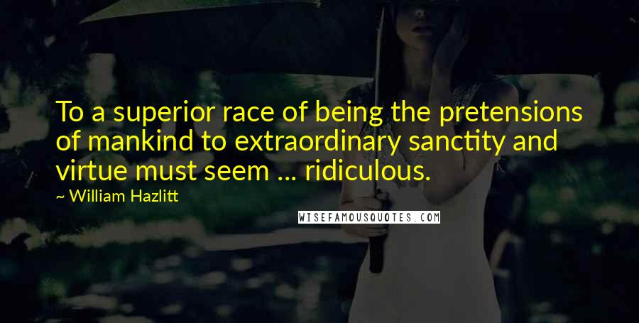 William Hazlitt Quotes: To a superior race of being the pretensions of mankind to extraordinary sanctity and virtue must seem ... ridiculous.