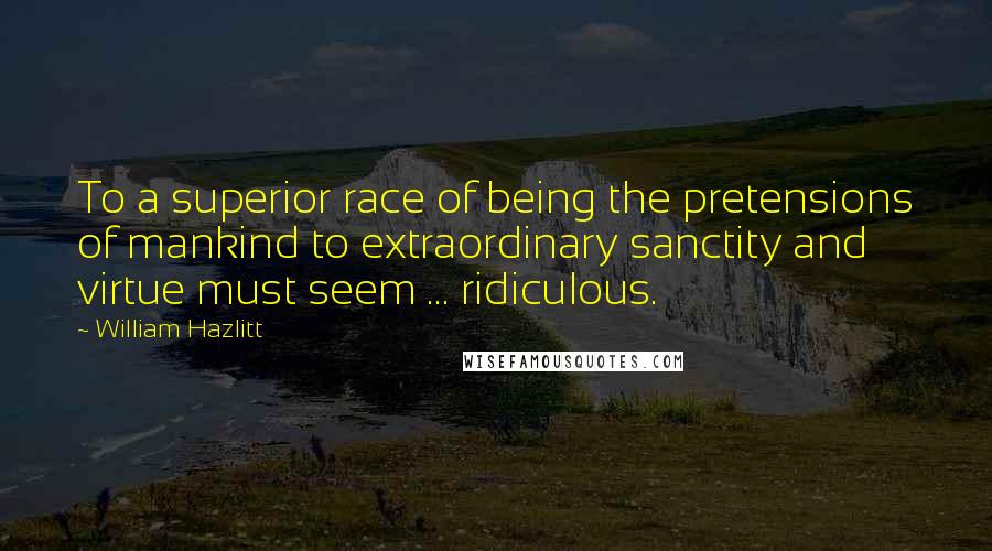 William Hazlitt Quotes: To a superior race of being the pretensions of mankind to extraordinary sanctity and virtue must seem ... ridiculous.